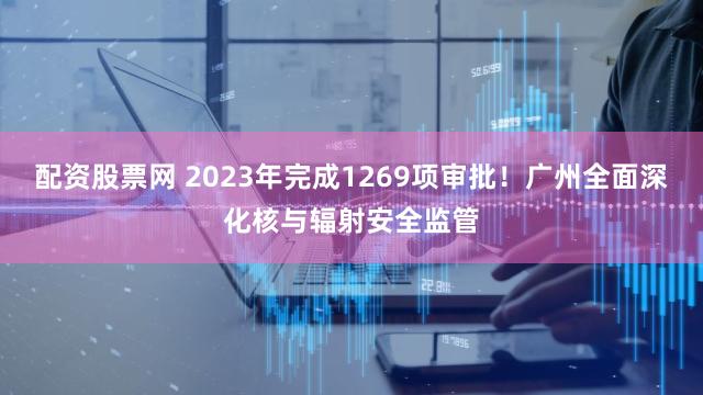 配资股票网 2023年完成1269项审批！广州全面深化核与辐射安全监管