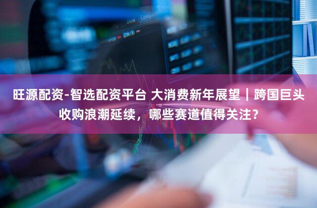 旺源配资-智选配资平台 大消费新年展望｜跨国巨头收购浪潮延续，哪些赛道值得关注？