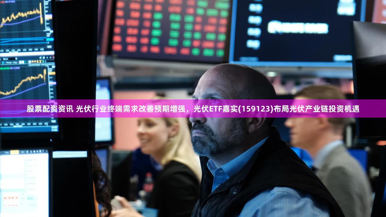 股票配资资讯 光伏行业终端需求改善预期增强，光伏ETF嘉实(159123)布局光伏产业链投资机遇
