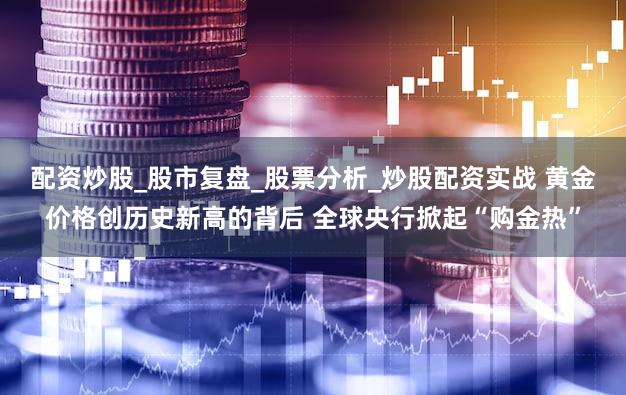 配资炒股_股市复盘_股票分析_炒股配资实战 黄金价格创历史新高的背后 全球央行掀起“购金热”