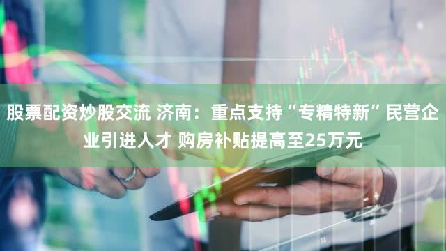 股票配资炒股交流 济南：重点支持“专精特新”民营企业引进人才 购房补贴提高至25万元