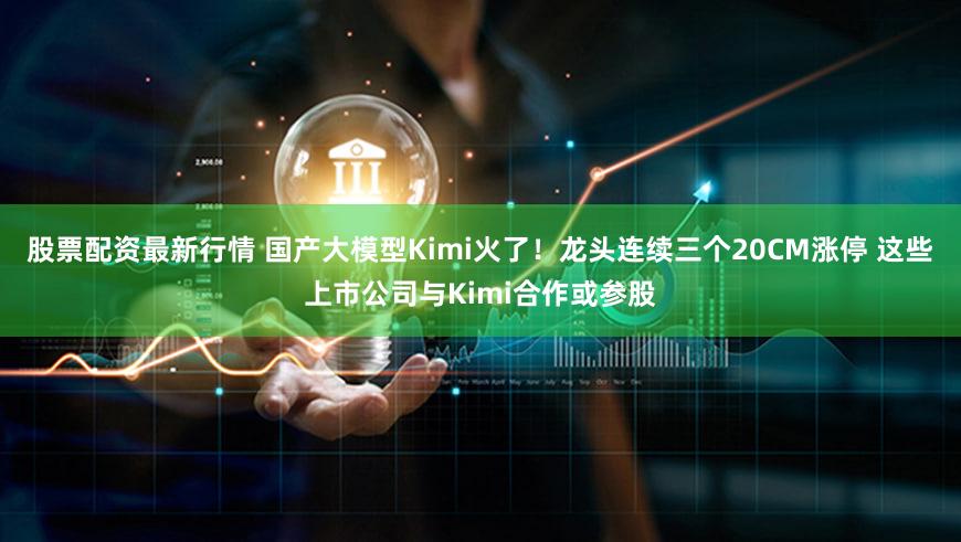 股票配资最新行情 国产大模型Kimi火了!龙头连续三个20CM涨停 这些上市公司与Kimi合作或参股