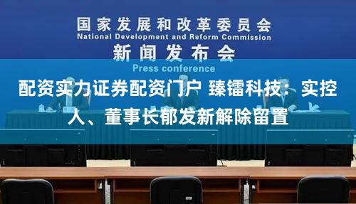 配资实力证券配资门户 臻镭科技：实控人、董事长郁发新解除留置
