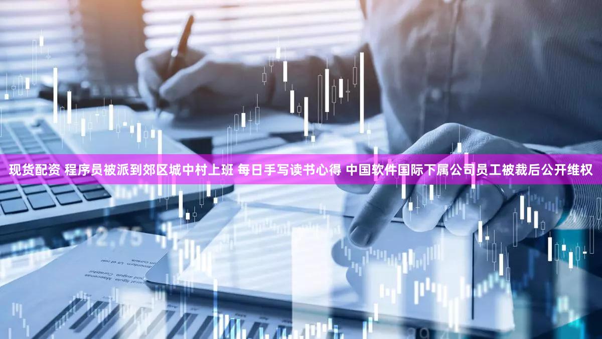 现货配资 程序员被派到郊区城中村上班 每日手写读书心得 中国软件国际下属公司员工被裁后公开维权