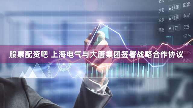 股票配资吧 上海电气与大唐集团签署战略合作协议