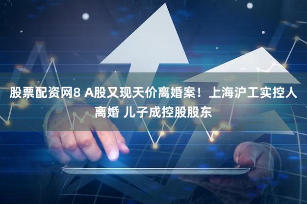 股票配资网8 A股又现天价离婚案!上海沪工实控人离婚 儿子成控股股东