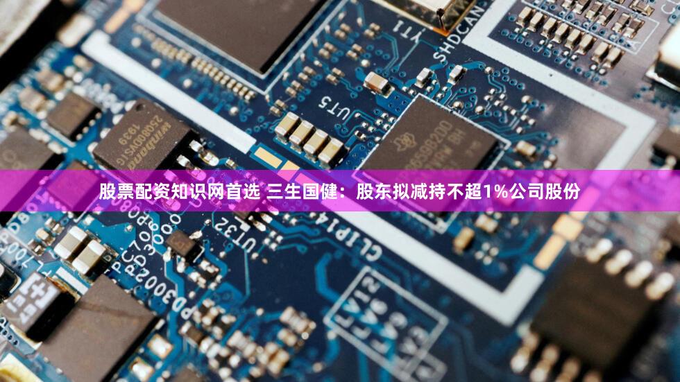 股票配资知识网首选 三生国健：股东拟减持不超1%公司股份