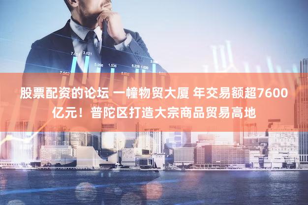 股票配资的论坛 一幢物贸大厦 年交易额超7600亿元！普陀区打造大宗商品贸易高地