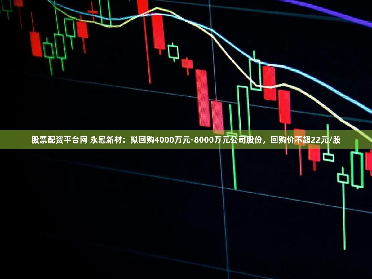 股票配资平台网 永冠新材：拟回购4000万元-8000万元公司股份，回购价不超22元/股